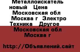 Металлоискатель  новый › Цена ­ 5 000 - Московская обл., Москва г. Электро-Техника » Другое   . Московская обл.,Москва г.